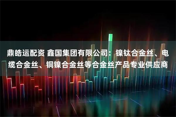 鼎皓运配资 鑫国集团有限公司：镍钛合金丝、电缆合金丝、铜镍合金丝等合金丝产品专业供应商