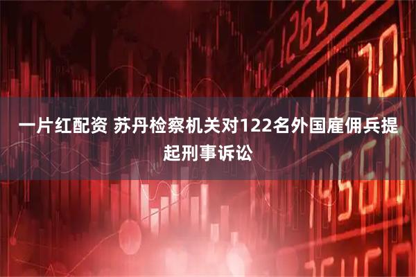 一片红配资 苏丹检察机关对122名外国雇佣兵提起刑事诉讼