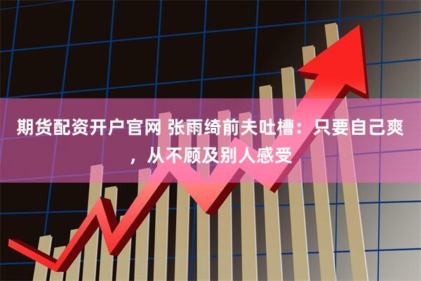期货配资开户官网 张雨绮前夫吐槽：只要自己爽，从不顾及别人感受