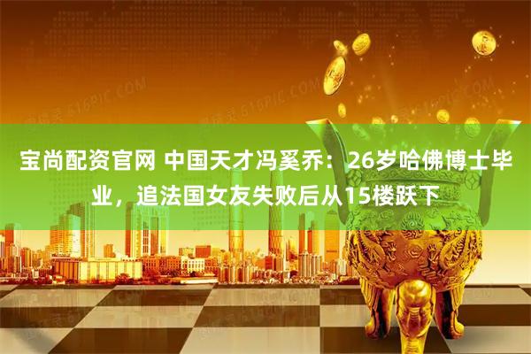 宝尚配资官网 中国天才冯奚乔：26岁哈佛博士毕业，追法国女友失败后从15楼跃下