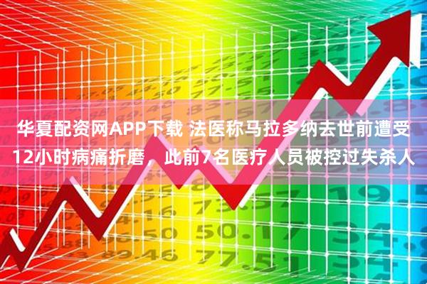 华夏配资网APP下载 法医称马拉多纳去世前遭受12小时病痛折磨，此前7名医疗人员被控过失杀人
