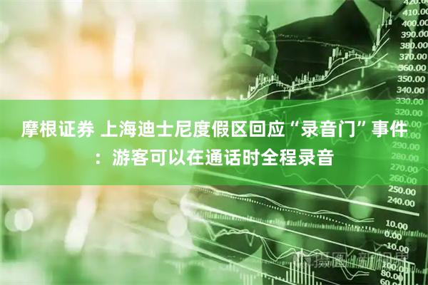 摩根证券 上海迪士尼度假区回应“录音门”事件：游客可以在通话时全程录音