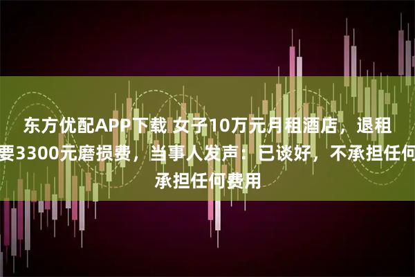 东方优配APP下载 女子10万元月租酒店，退租被索要3300元磨损费，当事人发声：已谈好，不承担任何费用