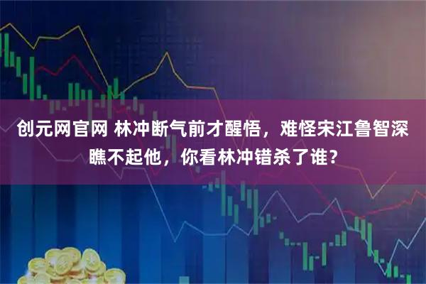 创元网官网 林冲断气前才醒悟,难怪宋江鲁智深瞧不起他,你看林冲错杀了谁?